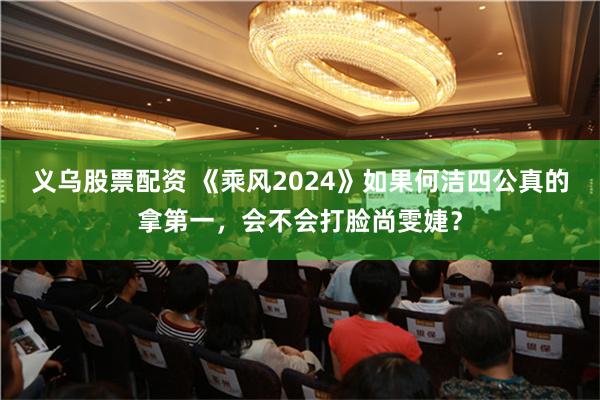 义乌股票配资 《乘风2024》如果何洁四公真的拿第一，会不会打脸尚雯婕？