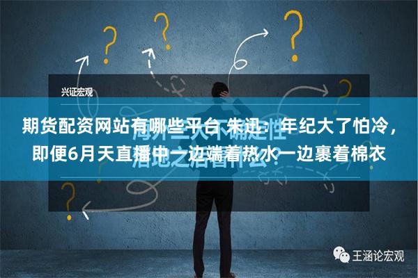 期货配资网站有哪些平台 朱迅：年纪大了怕冷，即便6月天直播中一边端着热水一边裹着棉衣