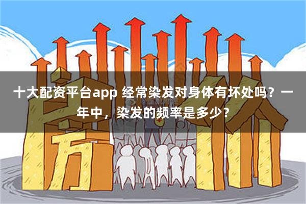 十大配资平台app 经常染发对身体有坏处吗？一年中，染发的频率是多少？