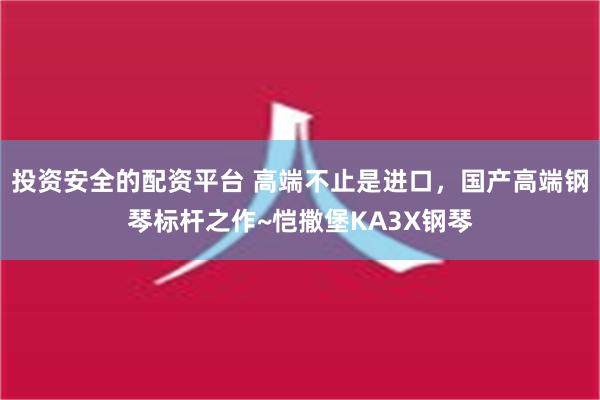 投资安全的配资平台 高端不止是进口，国产高端钢琴标杆之作~恺撒堡KA3X钢琴