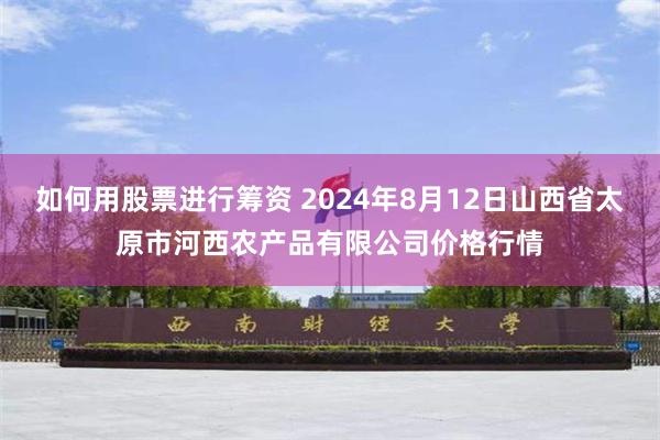 如何用股票进行筹资 2024年8月12日山西省太原市河西农产品有限公司价格行情