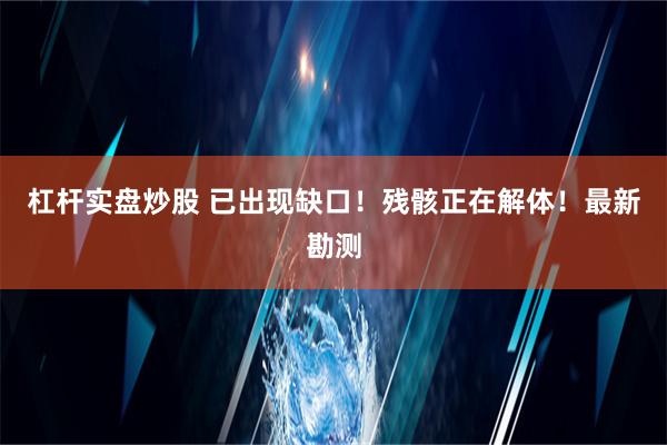 杠杆实盘炒股 已出现缺口！残骸正在解体！最新勘测