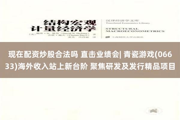 现在配资炒股合法吗 直击业绩会| 青瓷游戏(06633)海外收入站上新台阶 聚焦研发及发行精品项目