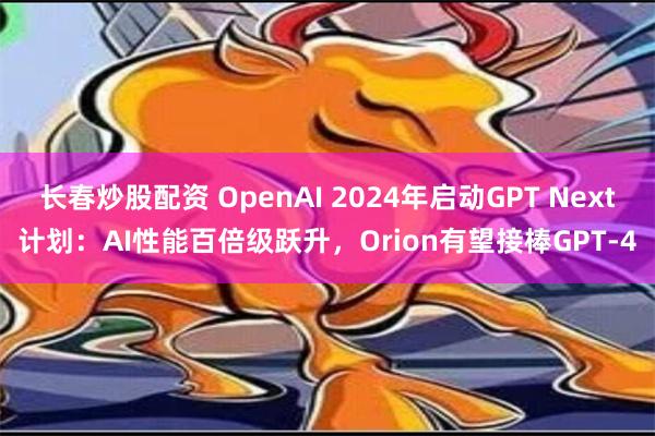 长春炒股配资 OpenAI 2024年启动GPT Next计划：AI性能百倍级跃升，Orion有望接棒GPT-4