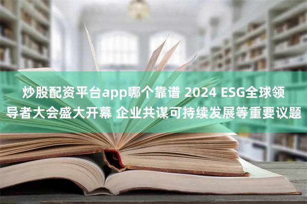 炒股配资平台app哪个靠谱 2024 ESG全球领导者大会盛大开幕 企业共谋可持续发展等重要议题