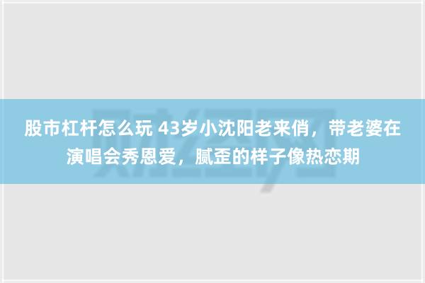 股市杠杆怎么玩 43岁小沈阳老来俏，带老婆在演唱会秀恩爱，腻歪的样子像热恋期