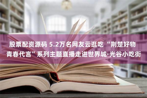 股票配资源码 5.2万名网友云逛吃 “荆楚好物 青春代言”系列主题直播走进世界城·光谷小吃街