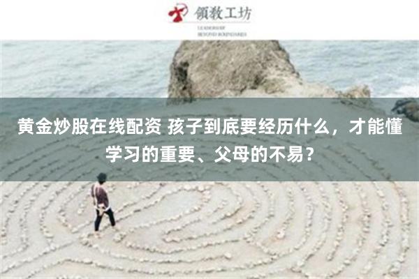 黄金炒股在线配资 孩子到底要经历什么，才能懂学习的重要、父母的不易？