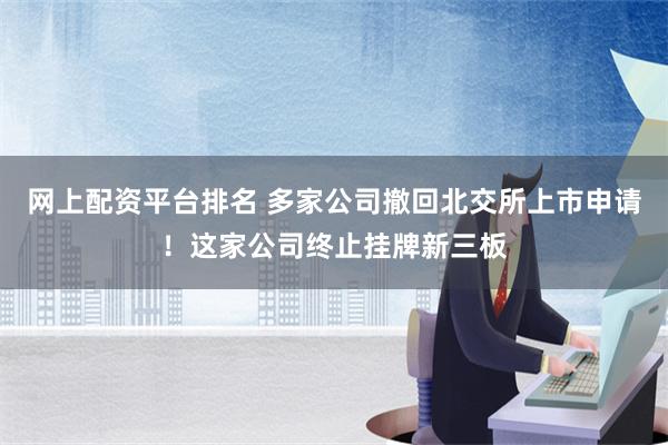 网上配资平台排名 多家公司撤回北交所上市申请！这家公司终止挂牌新三板