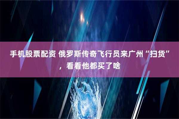 手机股票配资 俄罗斯传奇飞行员来广州“扫货”，看看他都买了啥