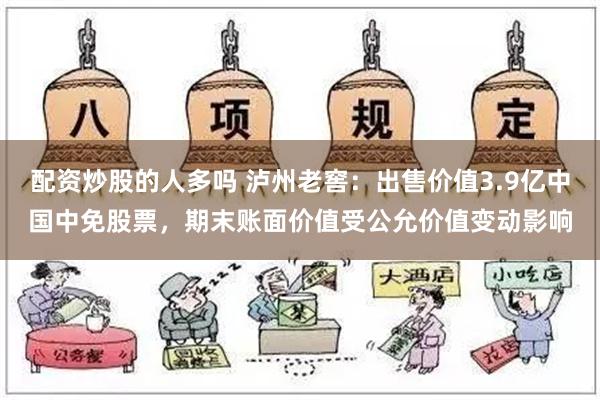 配资炒股的人多吗 泸州老窖：出售价值3.9亿中国中免股票，期末账面价值受公允价值变动影响