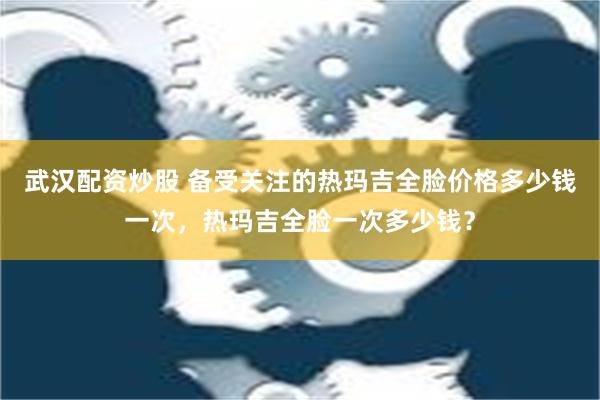 武汉配资炒股 备受关注的热玛吉全脸价格多少钱一次，热玛吉全脸一次多少钱？